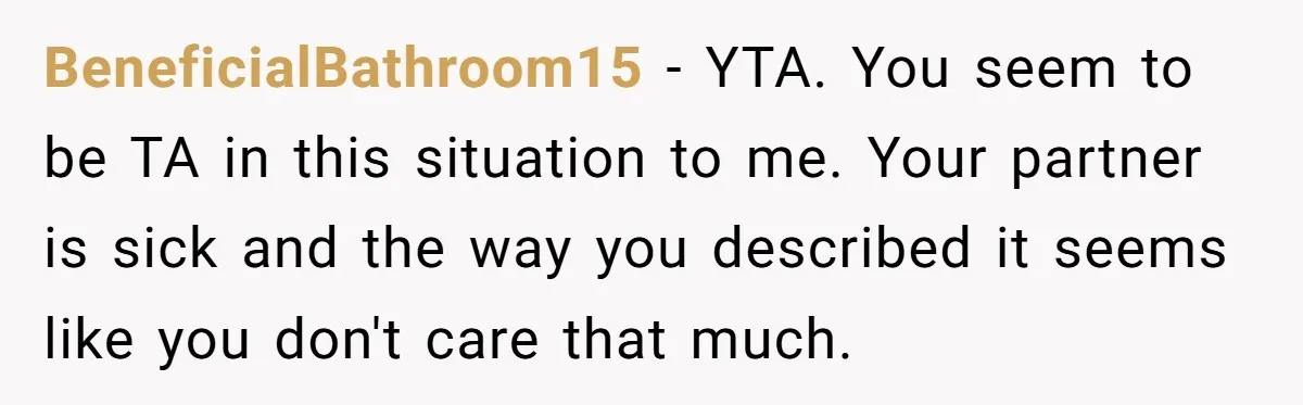 BeneficialBathroom15 − YTA. You seem to be TA in this situation to me. Your partner is sick and the way you described it seems like you don't care that much.