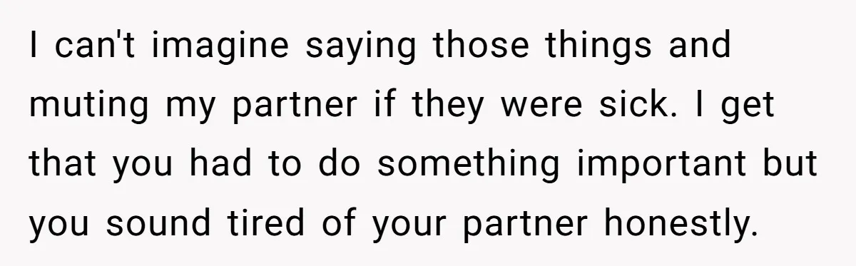 I can't imagine saying those things and muting my partner if they were sick. I get that you had to do something important but you sound tired of your partner...