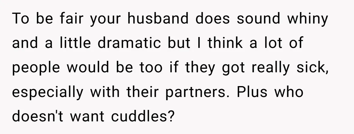 To be fair your husband does sound whiny and a little dramatic but I think a lot of people would be too if they got really sick, especially with their...
