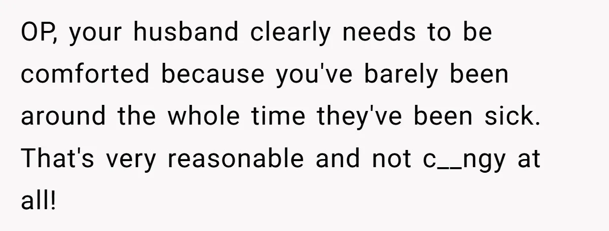 OP, your husband clearly needs to be comforted because you've barely been around the whole time they've been sick. That's very reasonable and not c__ngy at all!