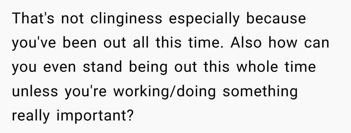 That's not clinginess especially because you've been out all this time. Also how can you even stand being out this whole time unless you're working/doing something really important?