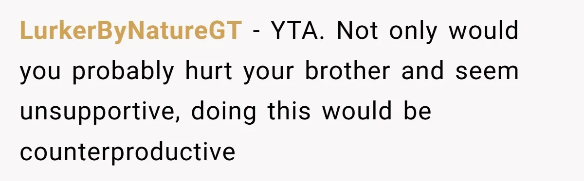 LurkerByNatureGT - YTA. Not only would you probably hurt your brother and seem unsupportive, doing this would be counterproductive