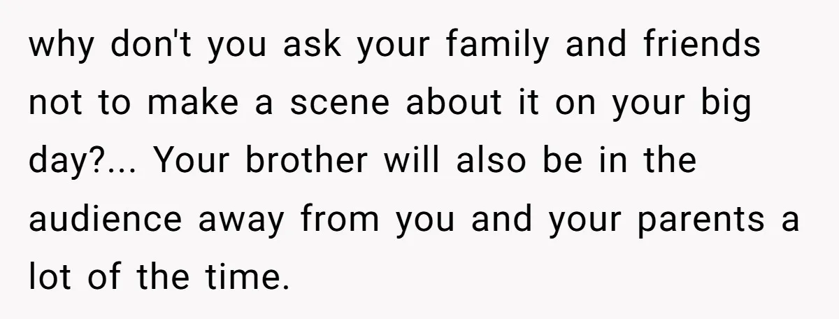 why don't you ask your family and friends not to make a scene about it on your big day?... Your brother will also be in the audience away from you...