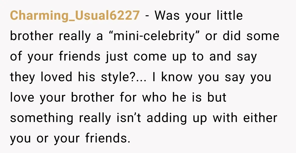 Charming_Usual6227 - Was your little brother really a “mini-celebrity” or did some of your friends just come up to and say they loved his style?... I know you say you...