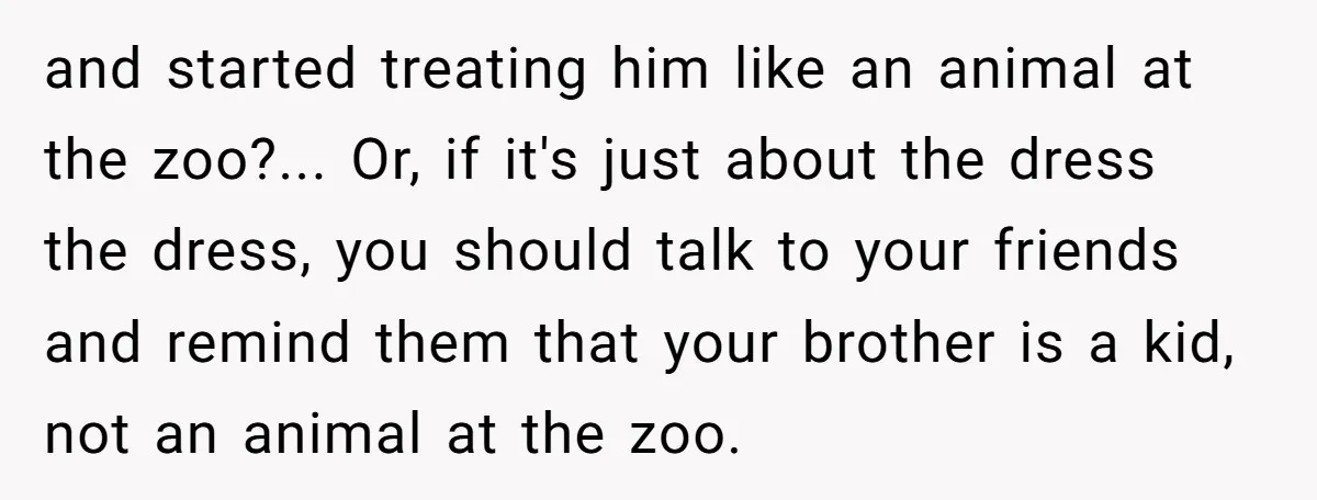 and started treating him like an animal at the zoo?... Or, if it's just about the dress the dress, you should talk to your friends and remind them that your...