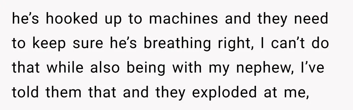 he’s hooked up to machines and they need to keep sure he’s breathing right, I can’t do that while also being with my nephew, I’ve told them that and they...