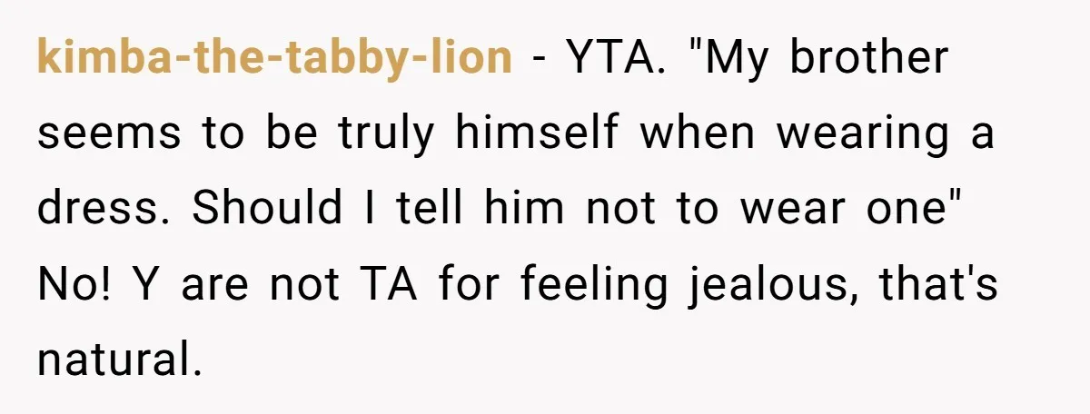 kimba-the-tabby-lion - YTA. "My brother seems to be truly himself when wearing a dress. Should I tell him not to wear one" No! Y are not TA for feeling jealous,...
