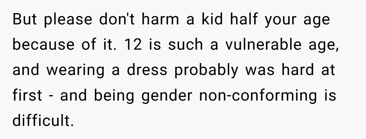 But please don't harm a kid half your age because of it. 12 is such a vulnerable age, and wearing a dress probably was hard at first - and being...