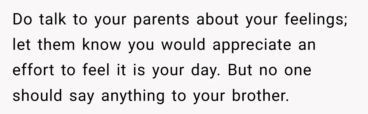 Do talk to your parents about your feelings; let them know you would appreciate an effort to feel it is your day. But no one should say anything to your...