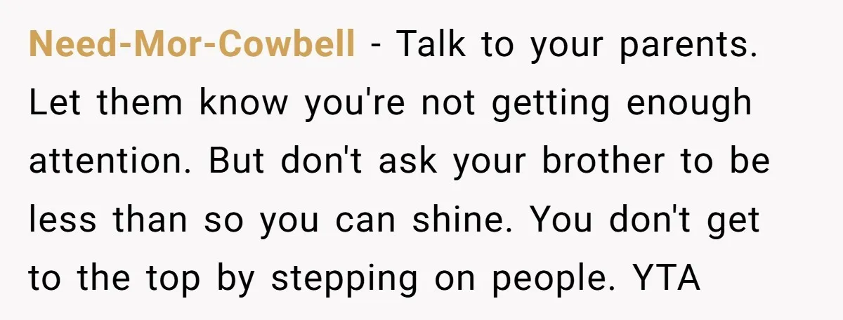 Need-Mor-Cowbell - Talk to your parents. Let them know you're not getting enough attention. But don't ask your brother to be less than so you can shine. You don't get...