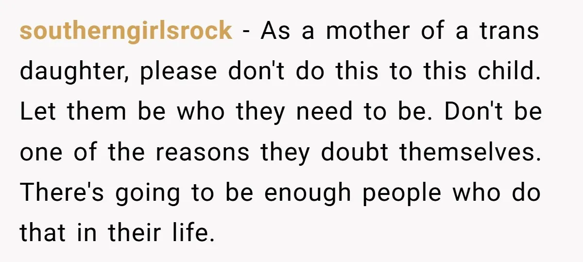 southerngirlsrock - As a mother of a trans daughter, please don't do this to this child. Let them be who they need to be. Don't be one of the reasons...