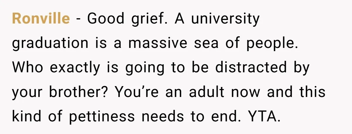 Ronville - Good grief. A university graduation is a massive sea of people. Who exactly is going to be distracted by your brother? You’re an adult now and this kind...