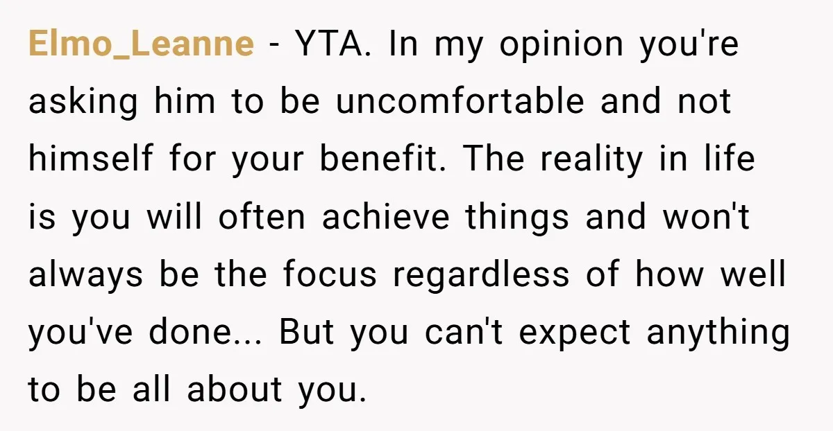 Elmo_Leanne - YTA. In my opinion you're asking him to be uncomfortable and not himself for your benefit. The reality in life is you will often achieve things and won't...