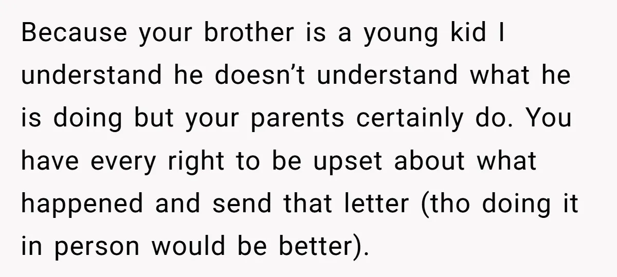 Because your brother is a young kid I understand he doesn’t understand what he is doing but your parents certainly do. You have every right to be upset about what...