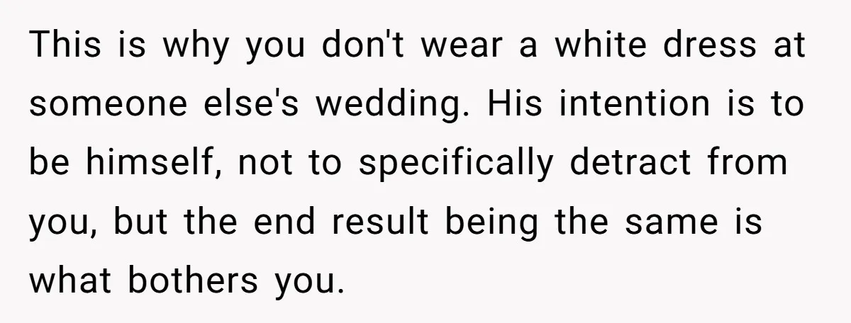 This is why you don't wear a white dress at someone else's wedding. His intention is to be himself, not to specifically detract from you, but the end result being...