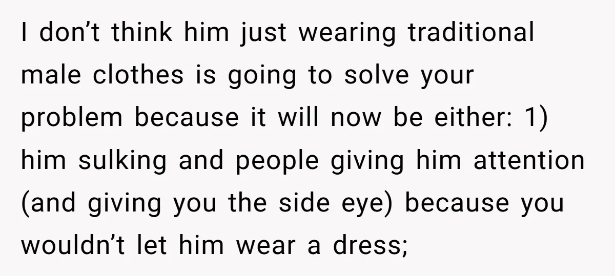 I don’t think him just wearing traditional male clothes is going to solve your problem because it will now be either: 1) him sulking and people giving him attention (and...