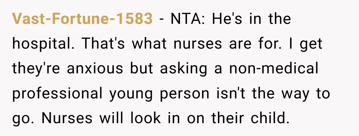 Vast-Fortune-1583 − NTA: He's in the hospital. That's what nurses are for. I get they're anxious but asking a non-medical professional young person isn't the way to go. Nurses will...