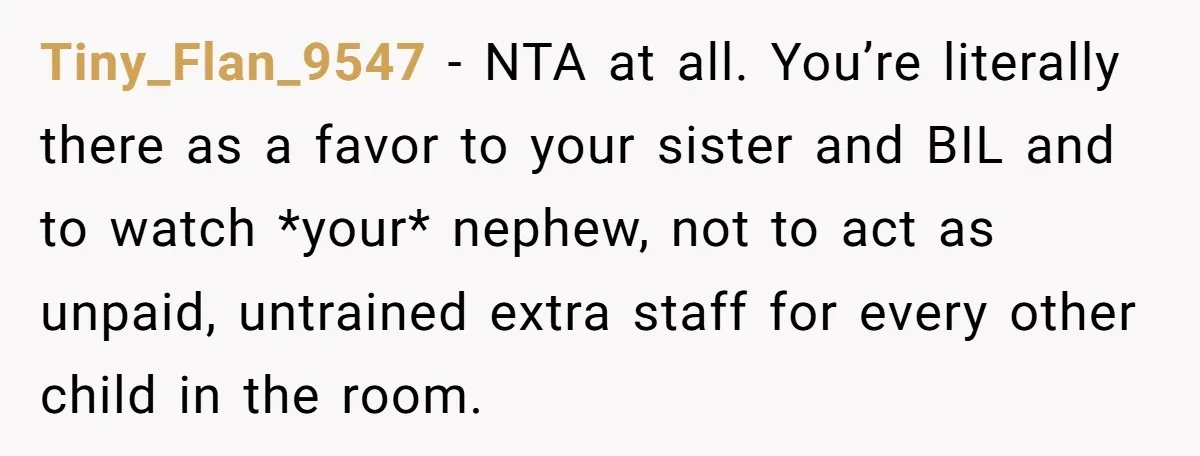 Tiny_Flan_9547 − NTA at all. You’re literally there as a favor to your sister and BIL and to watch *your* nephew, not to act as unpaid, untrained extra staff for...