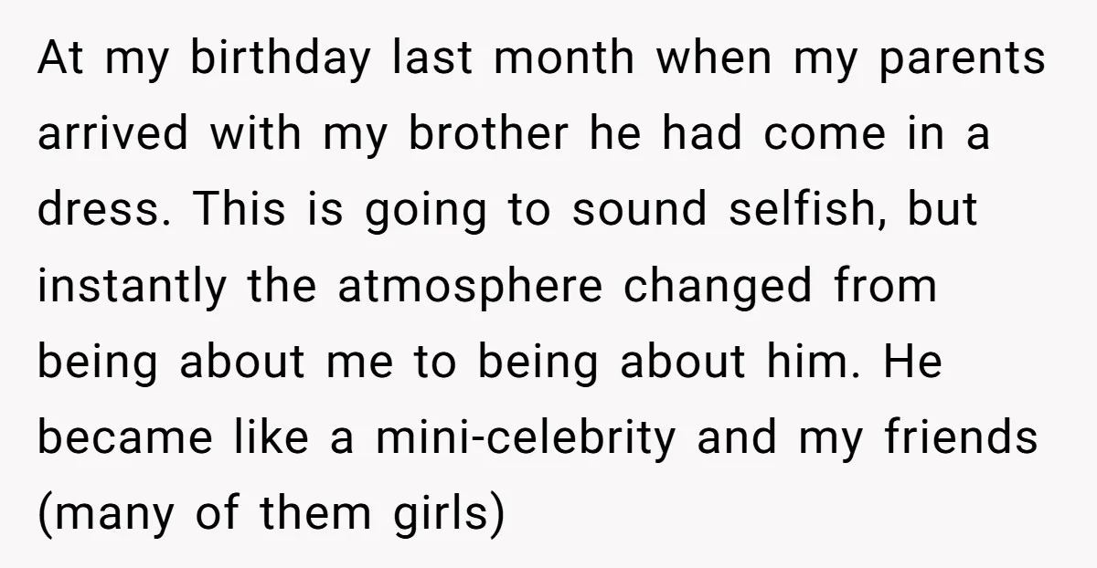 At my birthday last month when my parents arrived with my brother he had come in a dress. This is going to sound selfish, but instantly the atmosphere changed from...
