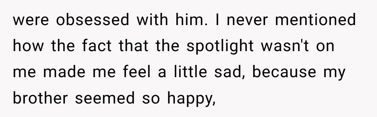 were obsessed with him. I never mentioned how the fact that the spotlight wasn't on me made me feel a little sad, because my brother seemed so happy,