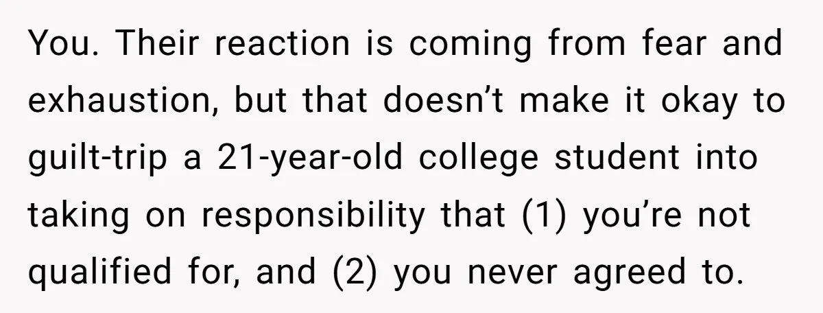 You. Their reaction is coming from fear and exhaustion, but that doesn’t make it okay to guilt-trip a 21-year-old college student into taking on responsibility that (1) you’re not qualified...