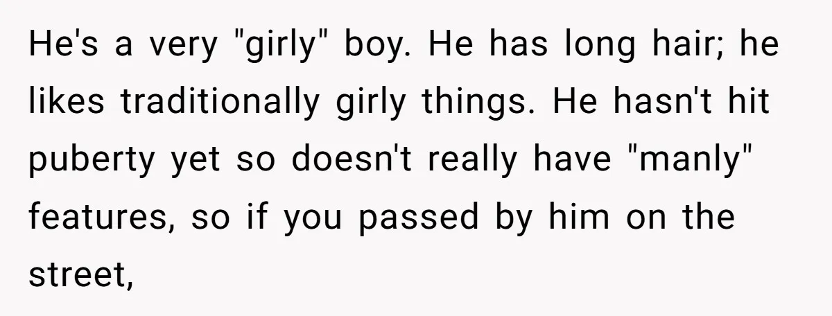 He's a very "girly" boy. He has long hair; he likes traditionally girly things. He hasn't hit puberty yet so doesn't really have "manly" features, so if you passed by...