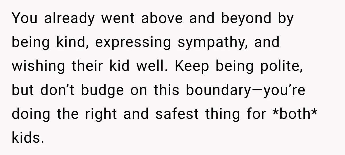 You already went above and beyond by being kind, expressing sympathy, and wishing their kid well. Keep being polite, but don’t budge on this boundary—you’re doing the right and safest...