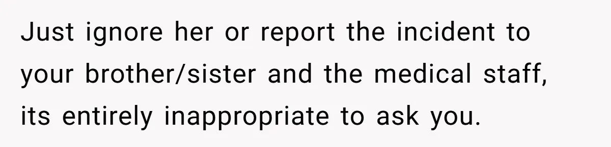Just ignore her or report the incident to your brother/sister and the medical staff, its entirely inappropriate to ask you.