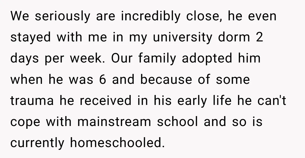 We seriously are incredibly close, he even stayed with me in my university dorm 2 days per week. Our family adopted him when he was 6 and because of some...