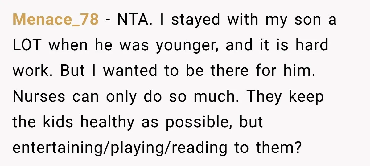 Menace_78 − NTA. I stayed with my son a LOT when he was younger, and it is hard work. But I wanted to be there for him. Nurses can only...