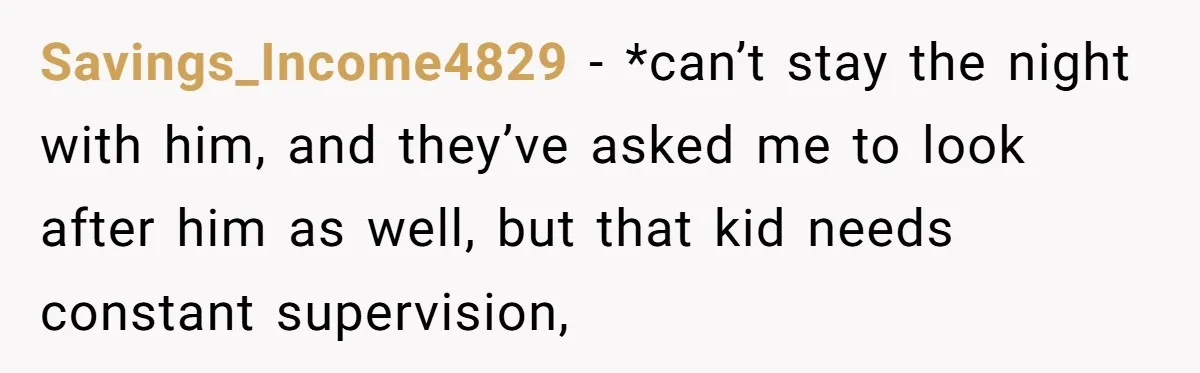 Savings_Income4829 − *can’t stay the night with him, and they’ve asked me to look after him as well, but that kid needs constant supervision,