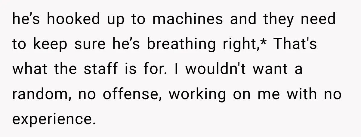he’s hooked up to machines and they need to keep sure he’s breathing right,* That's what the staff is for. I wouldn't want a random, no offense, working on me...