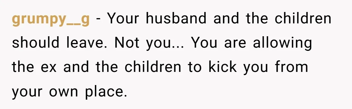 grumpy__g - Your husband and the children should leave. Not you... You are allowing the ex and the children to kick you from your own place.