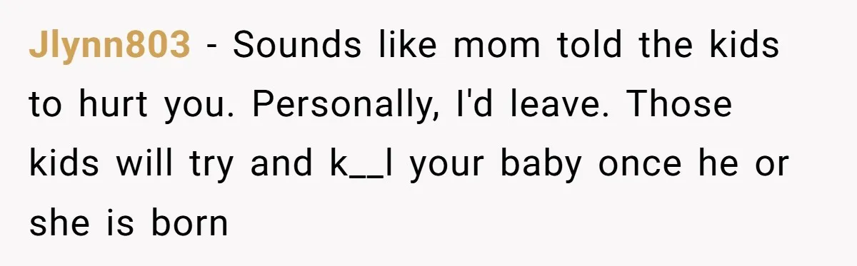 Jlynn803 - Sounds like mom told the kids to hurt you. Personally, I'd leave. Those kids will try and k__l your baby once he or she is born
