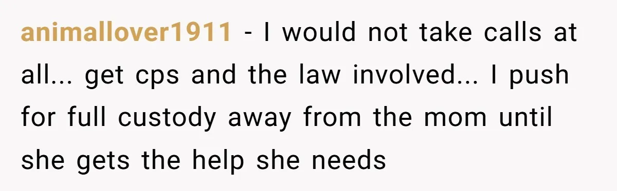 animallover1911 - I would not take calls at all... get cps and the law involved... I push for full custody away from the mom until she gets the help she...