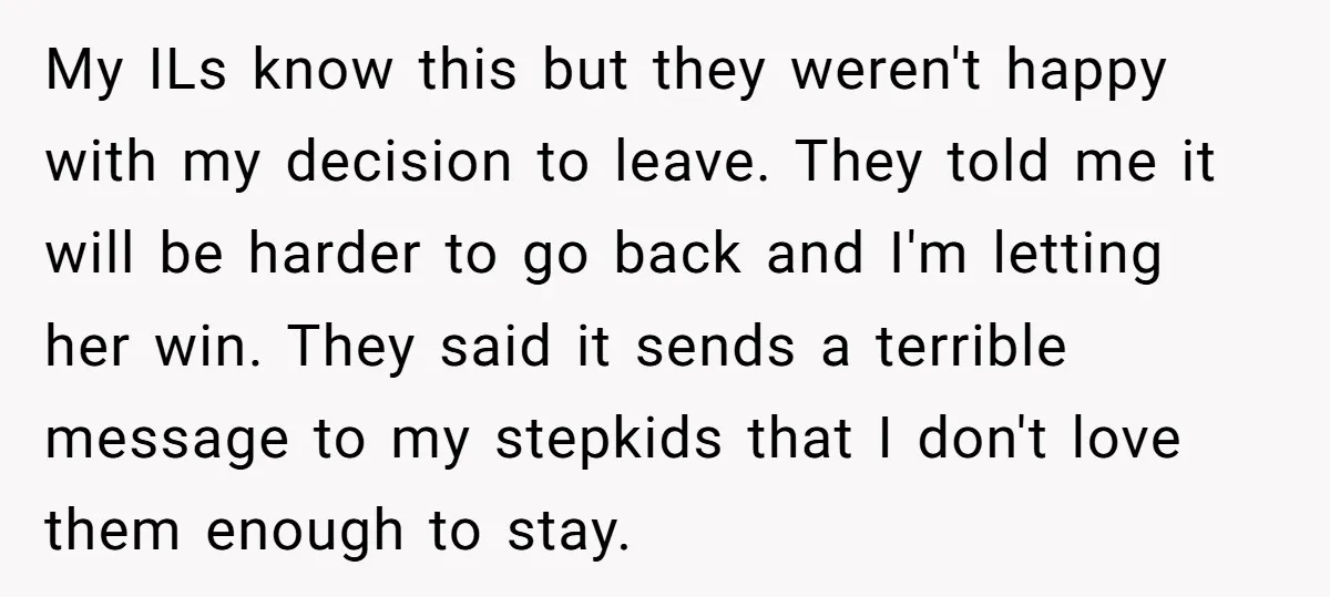 My ILs know this but they weren't happy with my decision to leave. They told me it will be harder to go back and I'm letting her win. They said...