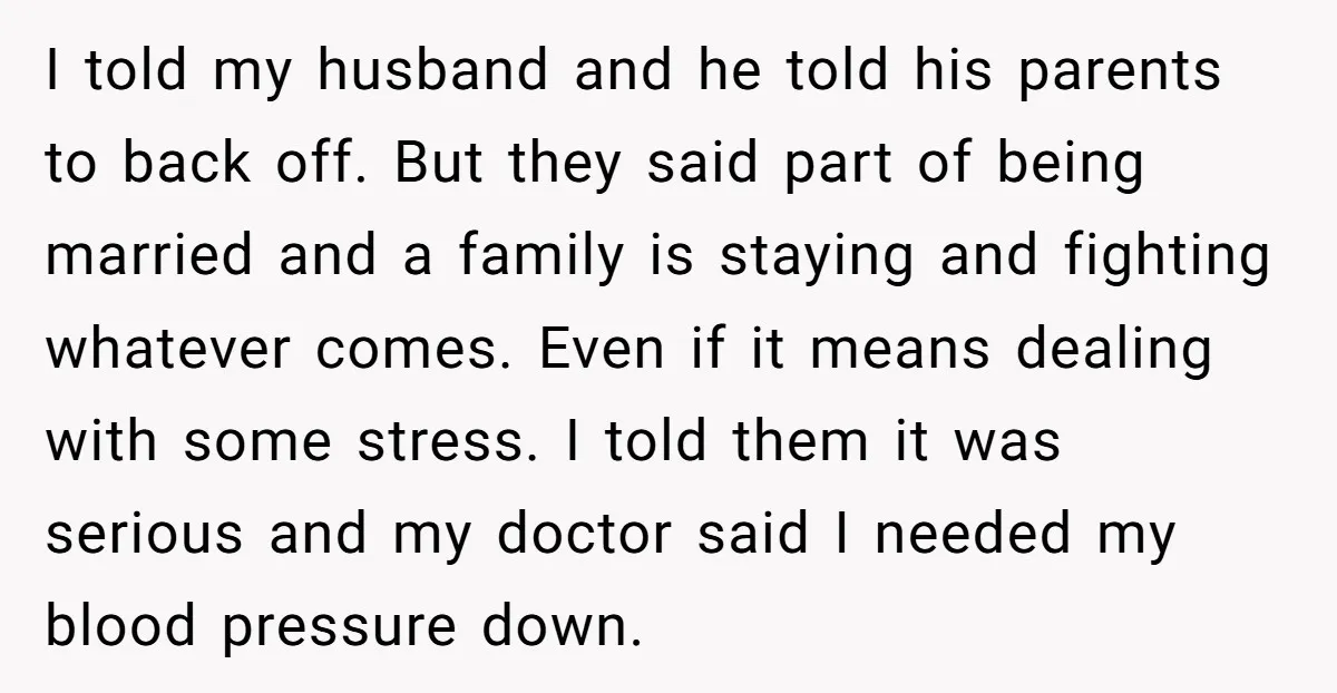 I told my husband and he told his parents to back off. But they said part of being married and a family is staying and fighting whatever comes. Even if...