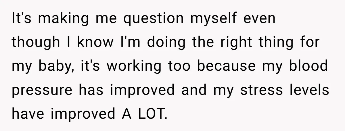 It's making me question myself even though I know I'm doing the right thing for my baby, it's working too because my blood pressure has improved and my stress levels...
