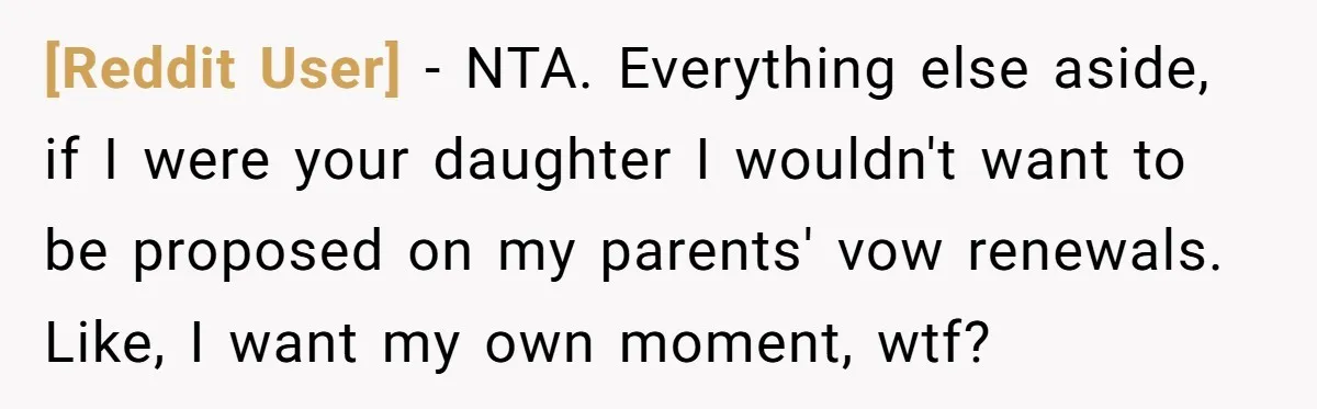 [Reddit User] − NTA. Everything else aside, if I were your daughter I wouldn't want to be proposed on my parents' vow renewals. Like, I want my own moment, wtf?