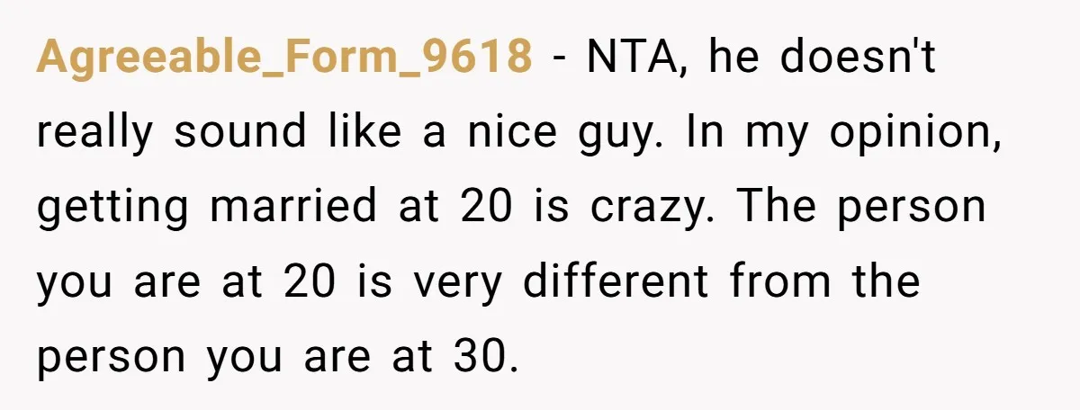 Agreeable_Form_9618 − NTA, he doesn't really sound like a nice guy. In my opinion, getting married at 20 is crazy. The person you are at 20 is very different from...