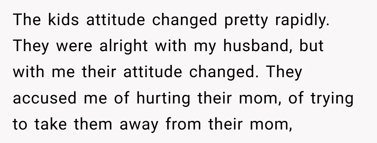 The kids attitude changed pretty rapidly. They were alright with my husband, but with me their attitude changed. They accused me of hurting their mom, of trying to take them...