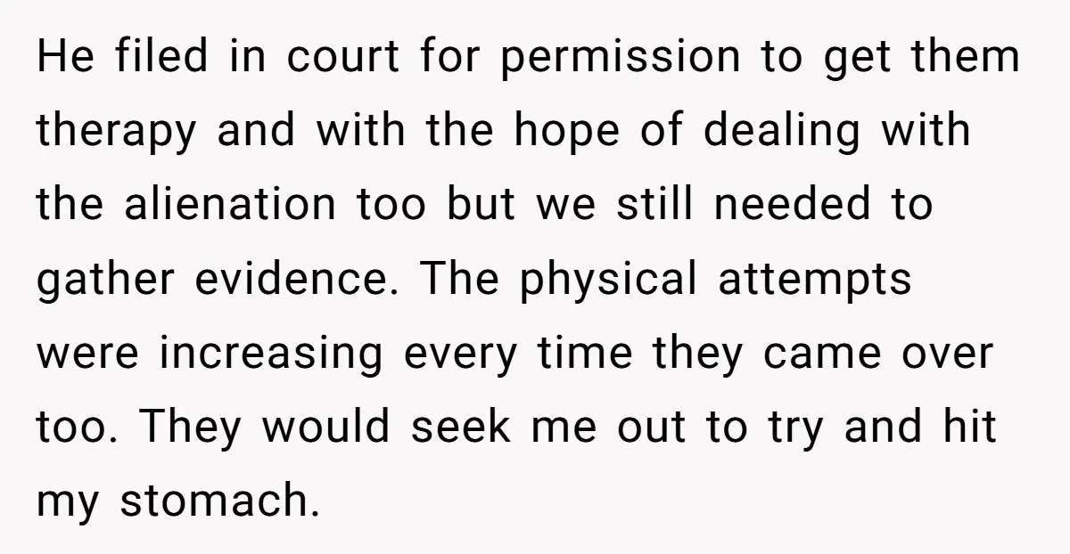He filed in court for permission to get them therapy and with the hope of dealing with the alienation too but we still needed to gather evidence. The physical attempts...