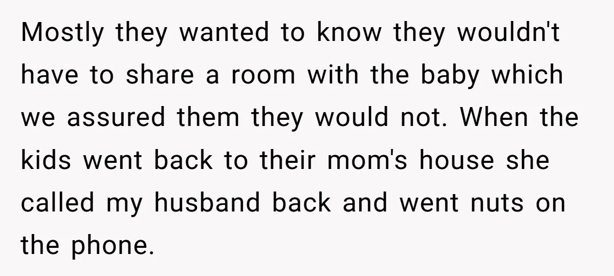Mostly they wanted to know they wouldn't have to share a room with the baby which we assured them they would not. When the kids went back to their mom's...