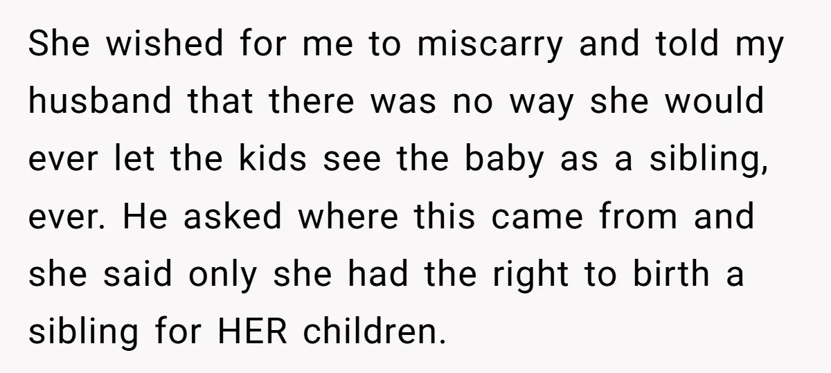 She wished for me to miscarry and told my husband that there was no way she would ever let the kids see the baby as a sibling, ever. He asked...
