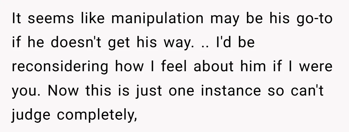 It seems like manipulation may be his go-to if he doesn't get his way. .. I'd be reconsidering how I feel about him if I were you. Now this is...