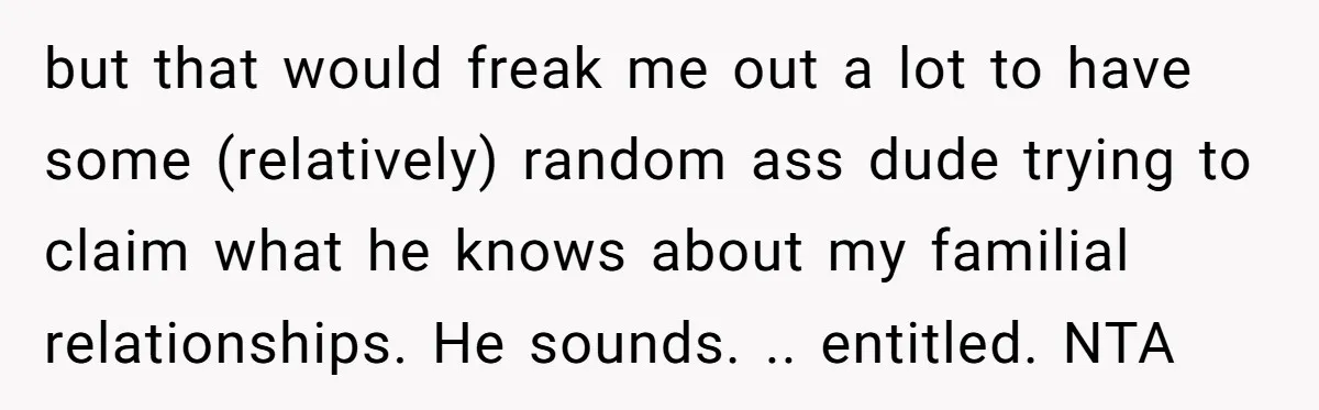 but that would freak me out a lot to have some (relatively) random ass dude trying to claim what he knows about my familial relationships. He sounds. .. entitled. NTA