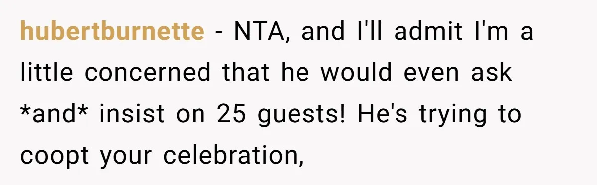 hubertburnette − NTA, and I'll admit I'm a little concerned that he would even ask *and* insist on 25 guests! He's trying to coopt your celebration,