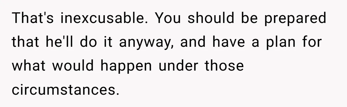 That's inexcusable. You should be prepared that he'll do it anyway, and have a plan for what would happen under those circumstances.