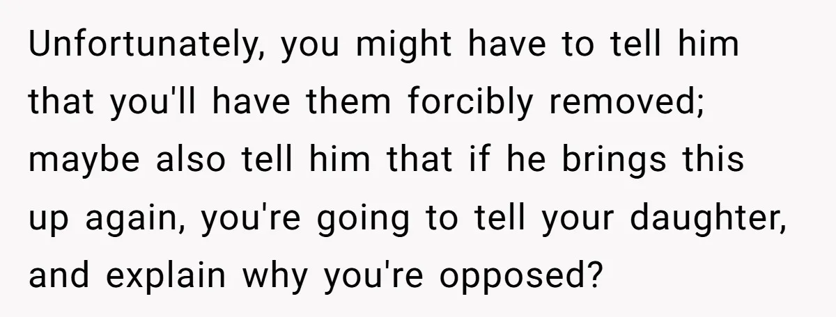 Unfortunately, you might have to tell him that you'll have them forcibly removed; maybe also tell him that if he brings this up again, you're going to tell your daughter,...