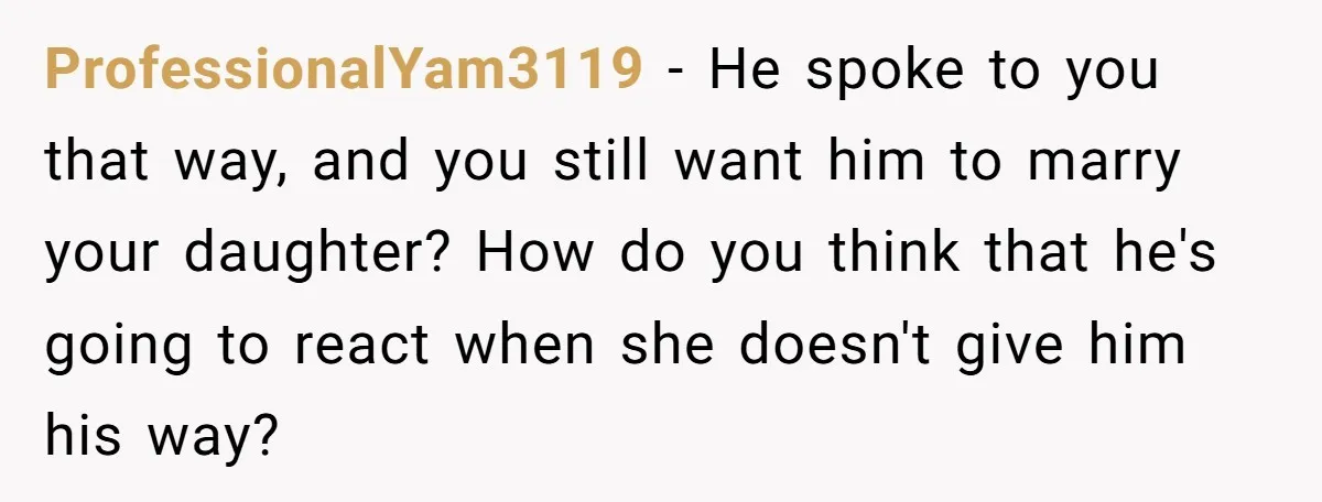 ProfessionalYam3119 − He spoke to you that way, and you still want him to marry your daughter? How do you think that he's going to react when she doesn't give...